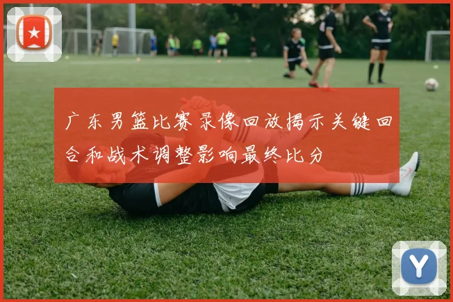 广东男篮比赛录像回放揭示关键回合和战术调整影响最终比分