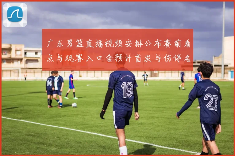 广东男篮直播视频安排公布赛前看点与观赛入口含预计首发与伤停名单