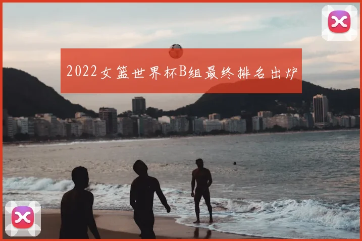 2022女篮世界杯B组最终排名出炉