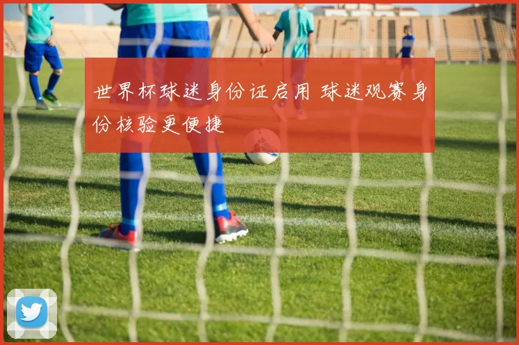 世界杯球迷身份证启用 球迷观赛身份核验更便捷