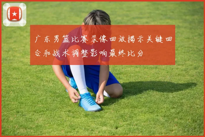 广东男篮比赛录像回放揭示关键回合和战术调整影响最终比分