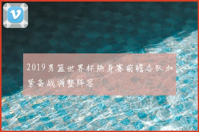 2019男篮世界杯热身赛前瞻各队加紧备战调整阵容
