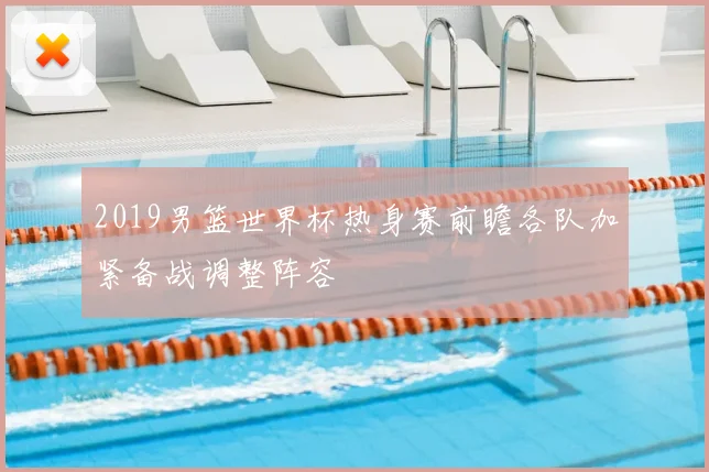 2019男篮世界杯热身赛前瞻各队加紧备战调整阵容