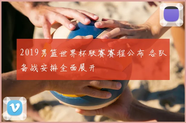 2019男篮世界杯联赛赛程公布 各队备战安排全面展开