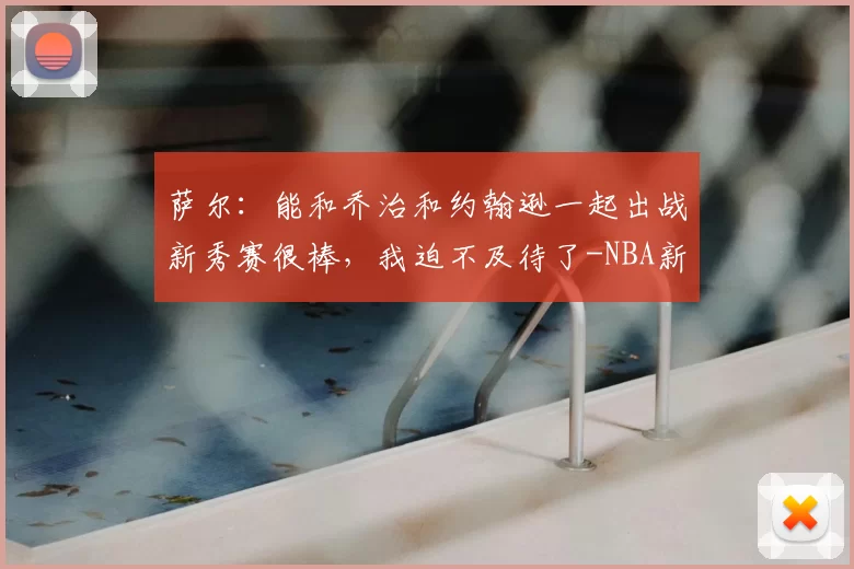 萨尔：能和乔治和约翰逊一起出战新秀赛很棒，我迫不及待了-NBA新闻