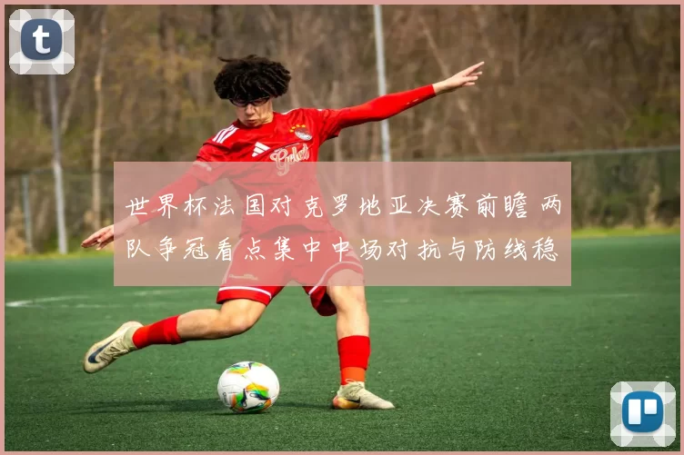 世界杯法国对克罗地亚决赛前瞻 两队争冠看点集中中场对抗与防线稳定