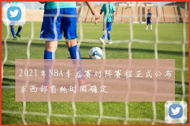 2021年NBA季后赛对阵赛程正式公布东西部首轮时间确定