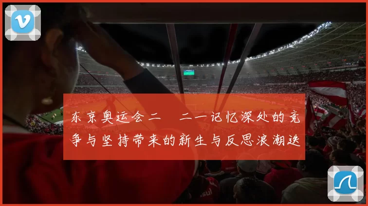 东京奥运会二〇二一记忆深处的竞争与坚持带来的新生与反思浪潮迭起