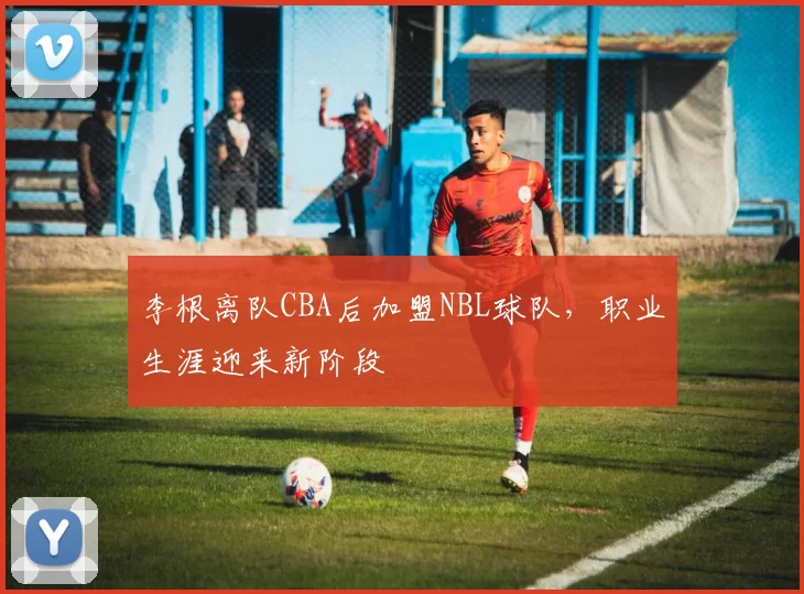 李根离队CBA后加盟NBL球队，职业生涯迎来新阶段