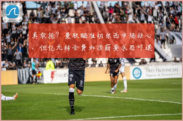 真敢抢?曼联瞄准切尔西中场核心,但亿元转会费加顶薪要求恐吓退买家