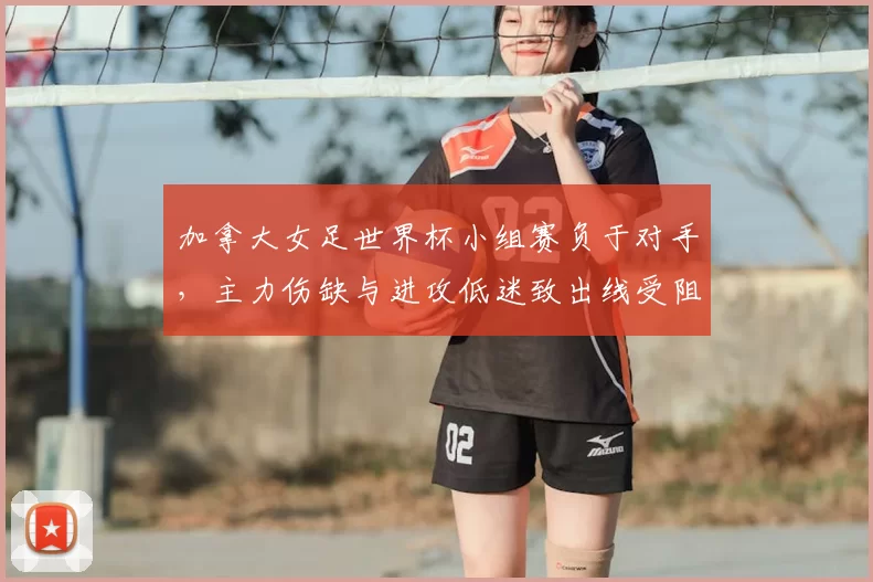 加拿大女足世界杯小组赛负于对手，主力伤缺与进攻低迷致出线受阻