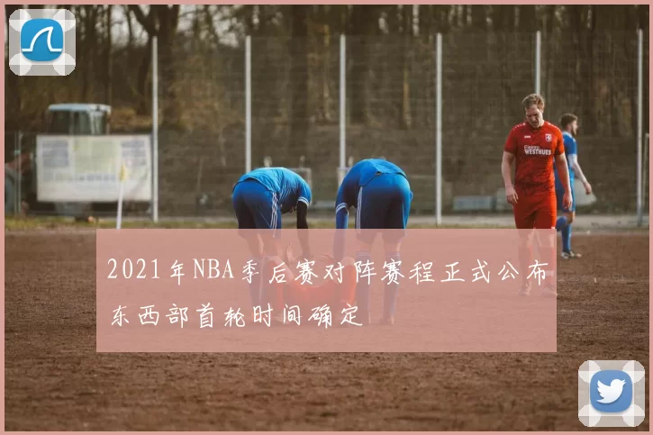 2021年NBA季后赛对阵赛程正式公布东西部首轮时间确定
