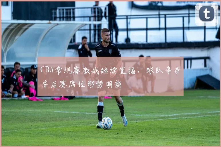 CBA常规赛激战继续直播，球队争夺季后赛席位形势明朗