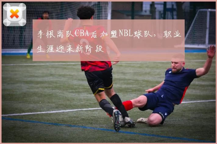 李根离队CBA后加盟NBL球队，职业生涯迎来新阶段