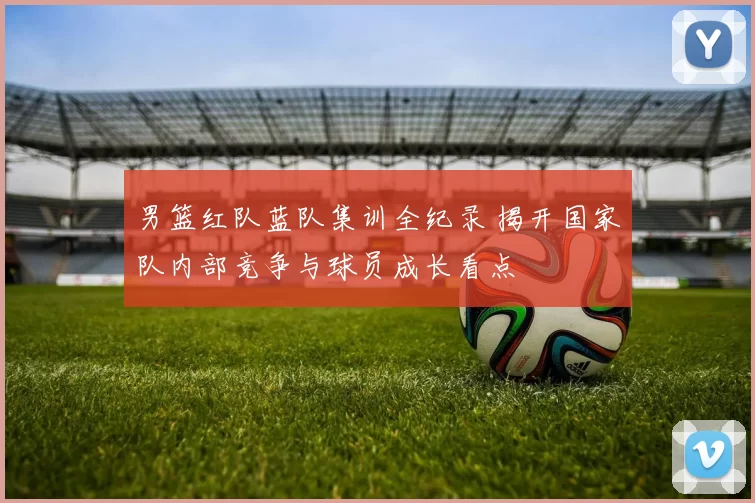 男篮红队蓝队集训全纪录 揭开国家队内部竞争与球员成长看点