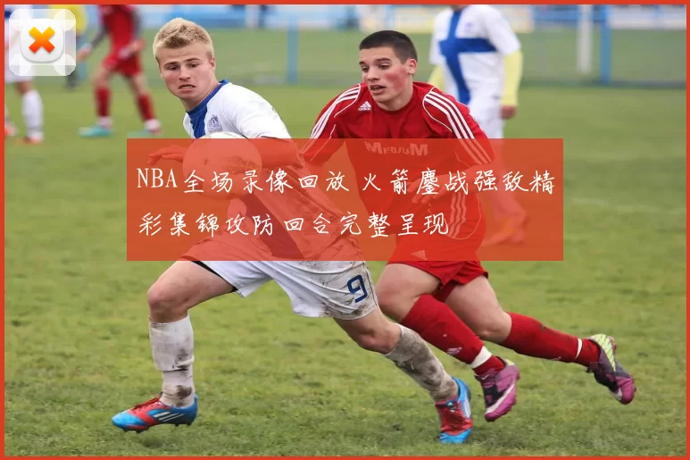 NBA全场录像回放 火箭鏖战强敌精彩集锦攻防回合完整呈现
