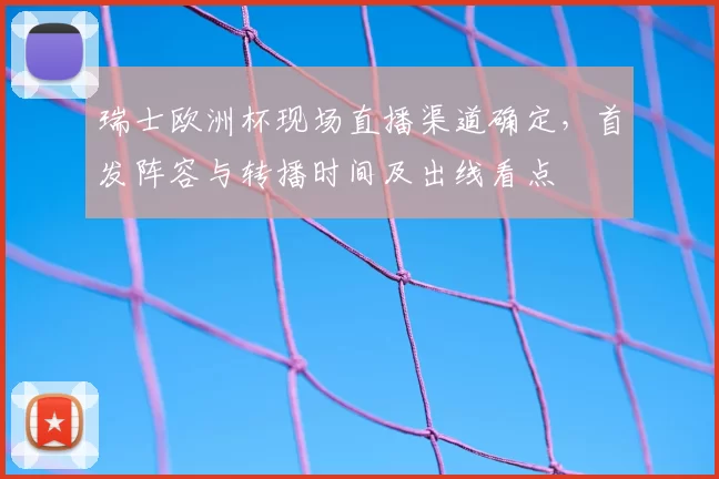 瑞士欧洲杯现场直播渠道确定，首发阵容与转播时间及出线看点