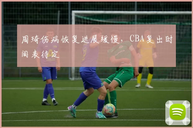 周琦伤病恢复进展缓慢，CBA复出时间表待定