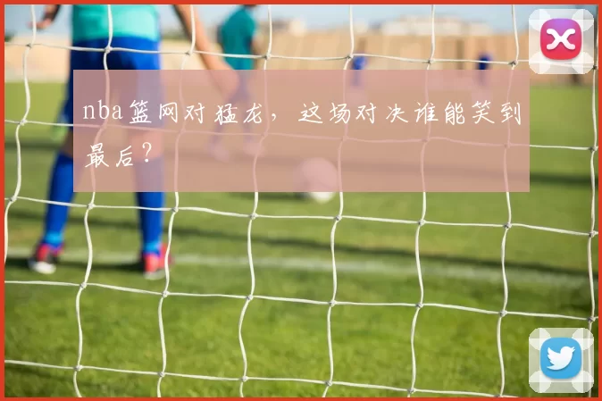 nba篮网对猛龙，这场对决谁能笑到最后？