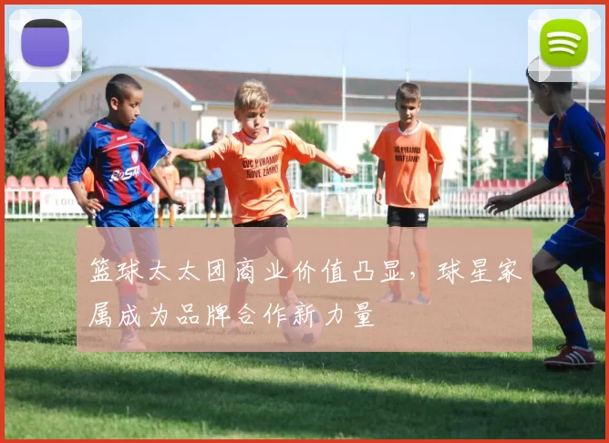篮球太太团商业价值凸显,球星家属成为品牌合作新力量