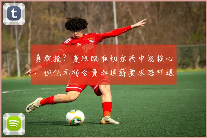 真敢抢?曼联瞄准切尔西中场核心,但亿元转会费加顶薪要求恐吓退买家