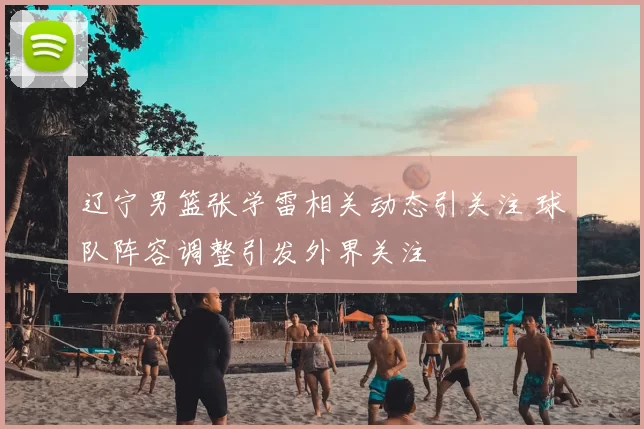 辽宁男篮张学雷相关动态引关注 球队阵容调整引发外界关注