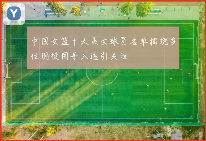 中国女篮十大美女球员名单揭晓多位现役国手入选引关注