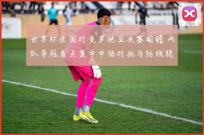 世界杯法国对克罗地亚决赛前瞻 两队争冠看点集中中场对抗与防线稳定
