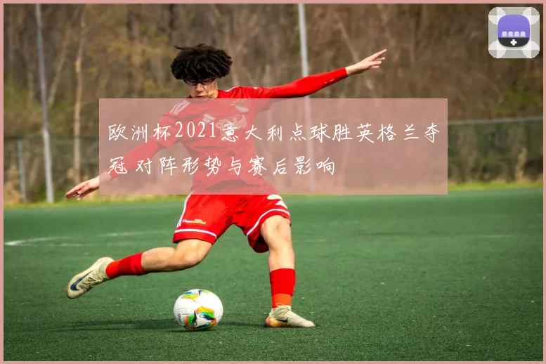 欧洲杯2021意大利点球胜英格兰夺冠 对阵形势与赛后影响