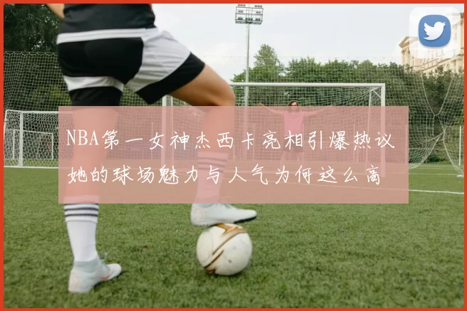 NBA第一女神杰西卡亮相引爆热议 她的球场魅力与人气为何这么高