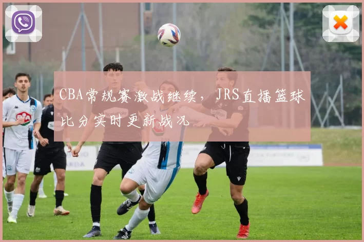 CBA常规赛激战继续,JRS直播篮球比分实时更新战况