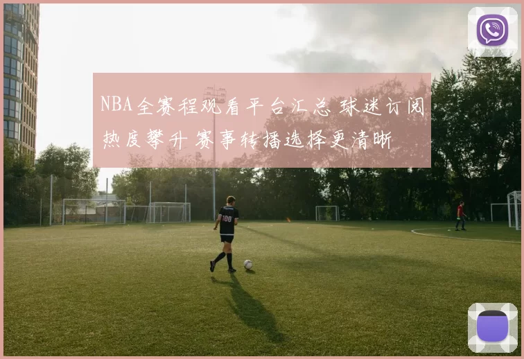 NBA全赛程观看平台汇总 球迷订阅热度攀升 赛事转播选择更清晰