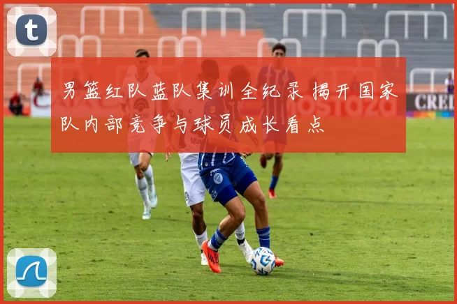 男篮红队蓝队集训全纪录 揭开国家队内部竞争与球员成长看点