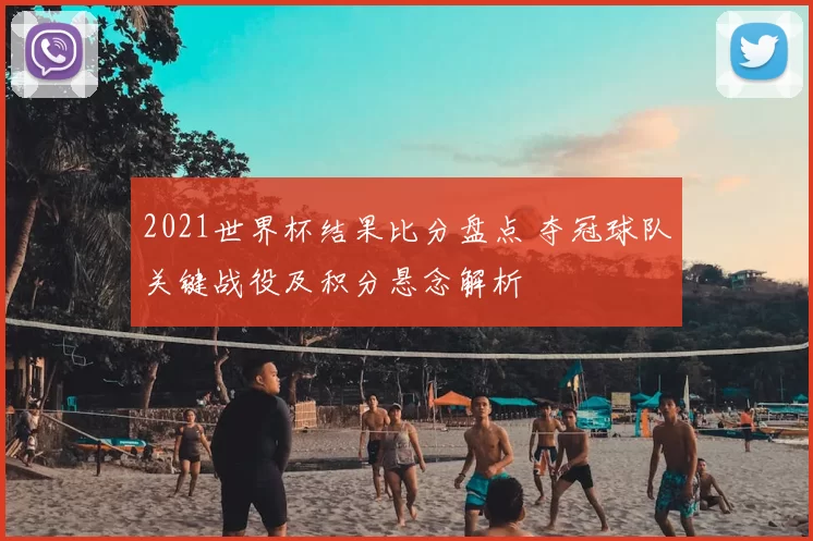 2021世界杯结果比分盘点 夺冠球队关键战役及积分悬念解析