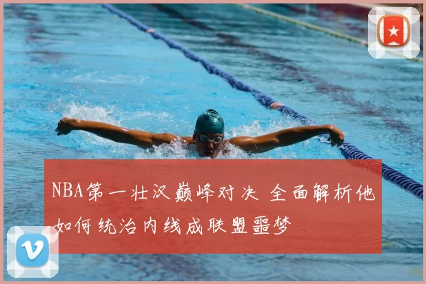 NBA第一壮汉巅峰对决 全面解析他如何统治内线成联盟噩梦