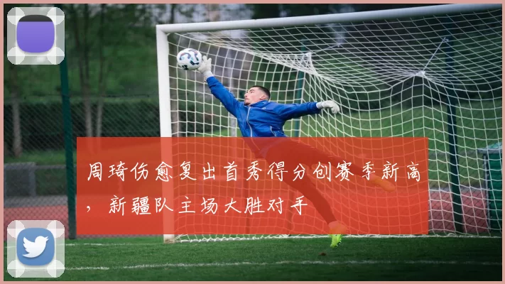 周琦伤愈复出首秀得分创赛季新高，新疆队主场大胜对手