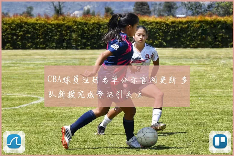 CBA球员注册名单公示官网更新 多队新援完成登记引关注