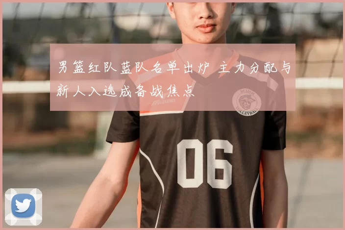 男篮红队蓝队名单出炉 主力分配与新人入选成备战焦点