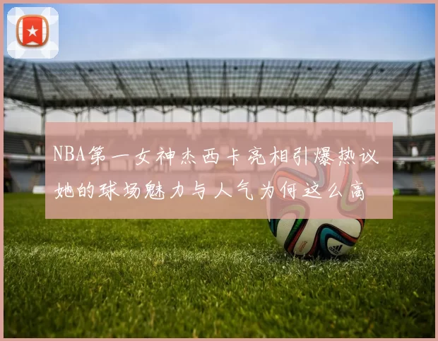 NBA第一女神杰西卡亮相引爆热议 她的球场魅力与人气为何这么高