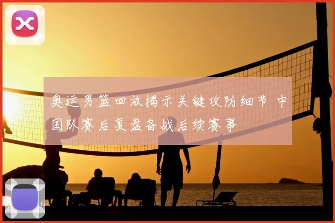 奥运男篮回放揭示关键攻防细节 中国队赛后复盘备战后续赛事