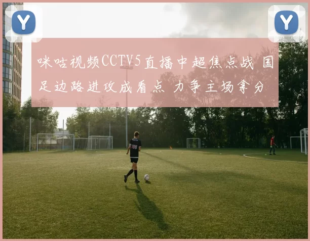 咪咕视频CCTV5直播中超焦点战 国足边路进攻成看点 力争主场拿分