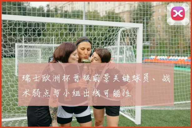 瑞士欧洲杯晋级前景关键球员、战术弱点与小组出线可能性