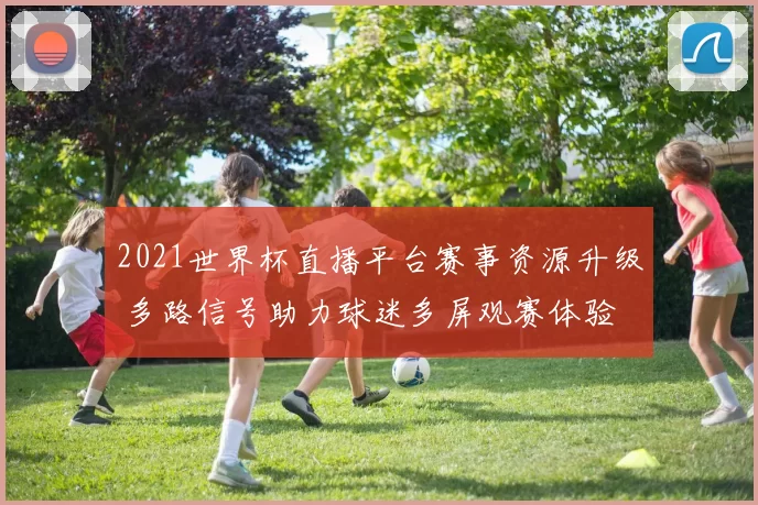2021世界杯直播平台赛事资源升级 多路信号助力球迷多屏观赛体验