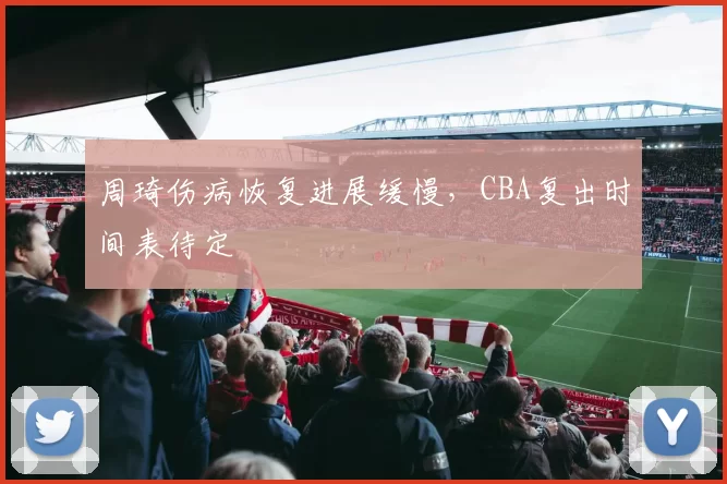 周琦伤病恢复进展缓慢，CBA复出时间表待定