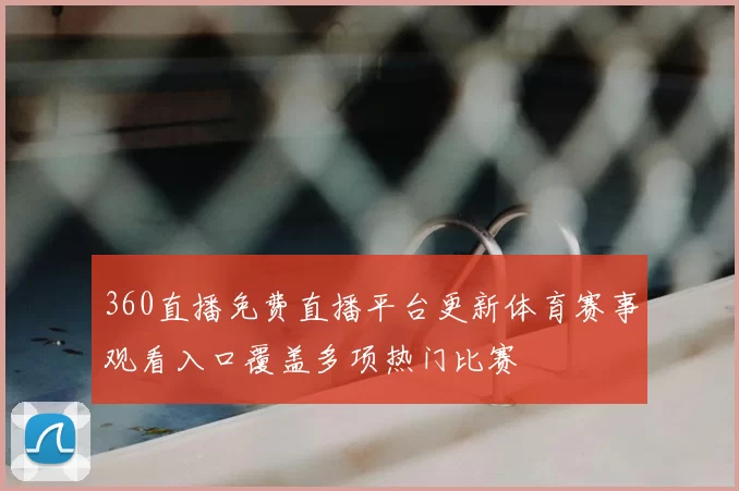 360直播免费直播平台更新体育赛事观看入口覆盖多项热门比赛