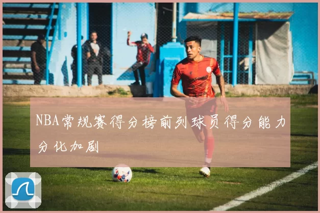NBA常规赛得分榜前列球员得分能力分化加剧