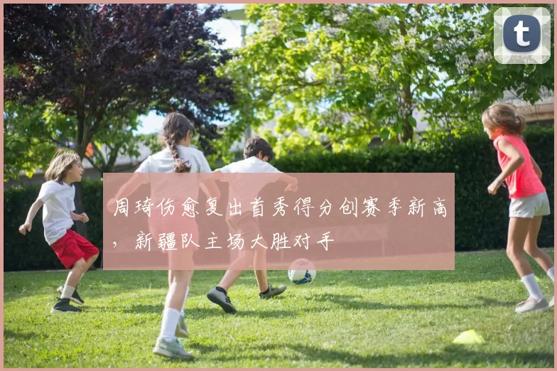 周琦伤愈复出首秀得分创赛季新高，新疆队主场大胜对手