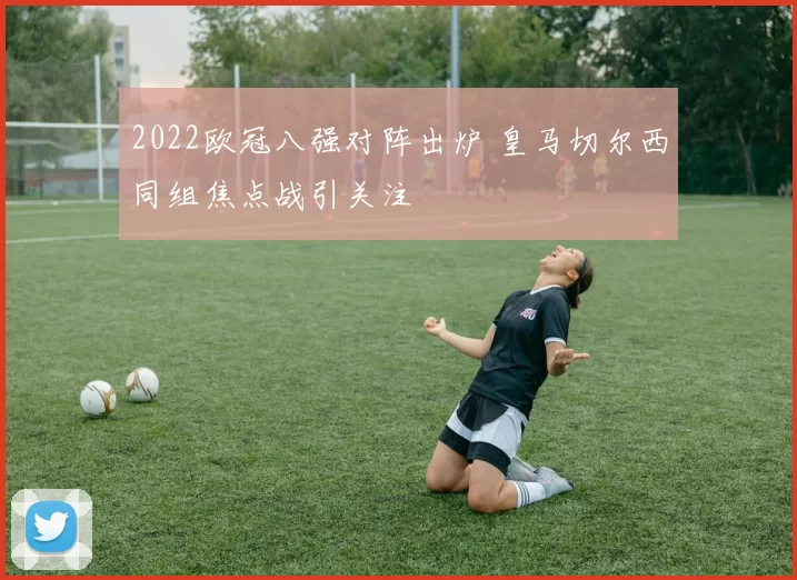 2022欧冠八强对阵出炉 皇马切尔西同组焦点战引关注