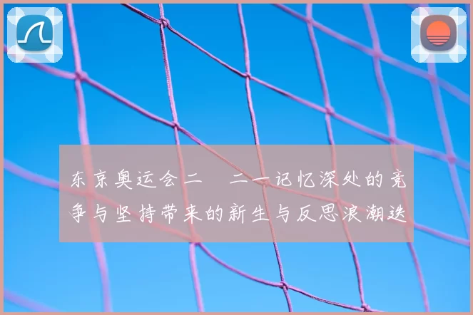 东京奥运会二〇二一记忆深处的竞争与坚持带来的新生与反思浪潮迭起
