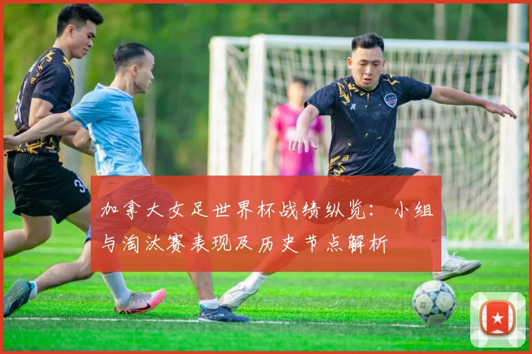 加拿大女足世界杯战绩纵览：小组与淘汰赛表现及历史节点解析